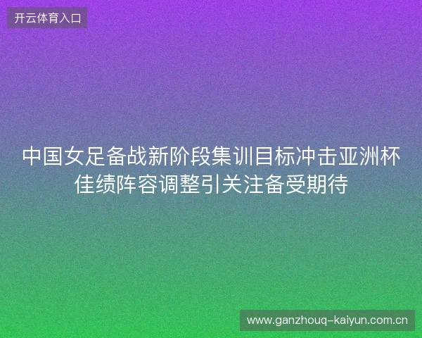 中国女足备战新阶段集训目标冲击亚洲杯佳绩阵容调整引关注备受期待